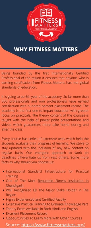 WHY FITNESS MATTERS
International Standard Infrastructure for Practical
Training
One of The Most Reputable Fitness Institution in
Chandigarh
Well Recognized By The Major Stake Holder in The
Region
Highly Experienced and Certified Faculty
Extensive Practical Training to Evaluate Knowledge Part
Theory Exam Available in Both Hindi and English
Excellent Placement Record
Oppourtunities To Learn More With Other Courses
Being founded by the first Internationally Certified
Professional of the region it ensures that anyone, who is
earning certification from Fitness Matters, has met global
standards of education.
It is going to be 6th year of the academy. So far more than
500 professionals and non professionals have earned
certification with hundred percent placement record. The
academy is the first one to impart education with greater
focus on practicals. The theory content of the courses is
taught with the help of power point presentations and
videos which guarantees more take home during and
after the class.
Every course has series of extensive tests which help the
students evaluate their progress of learning. We strive to
stay updated with the inclusion of any new content on
regular basis. Our energetic approach to work on
deadlines differentiate us from rest others. Some more
facts as why should you choose us:
Source: https://www.fitnessmatters.org/
 