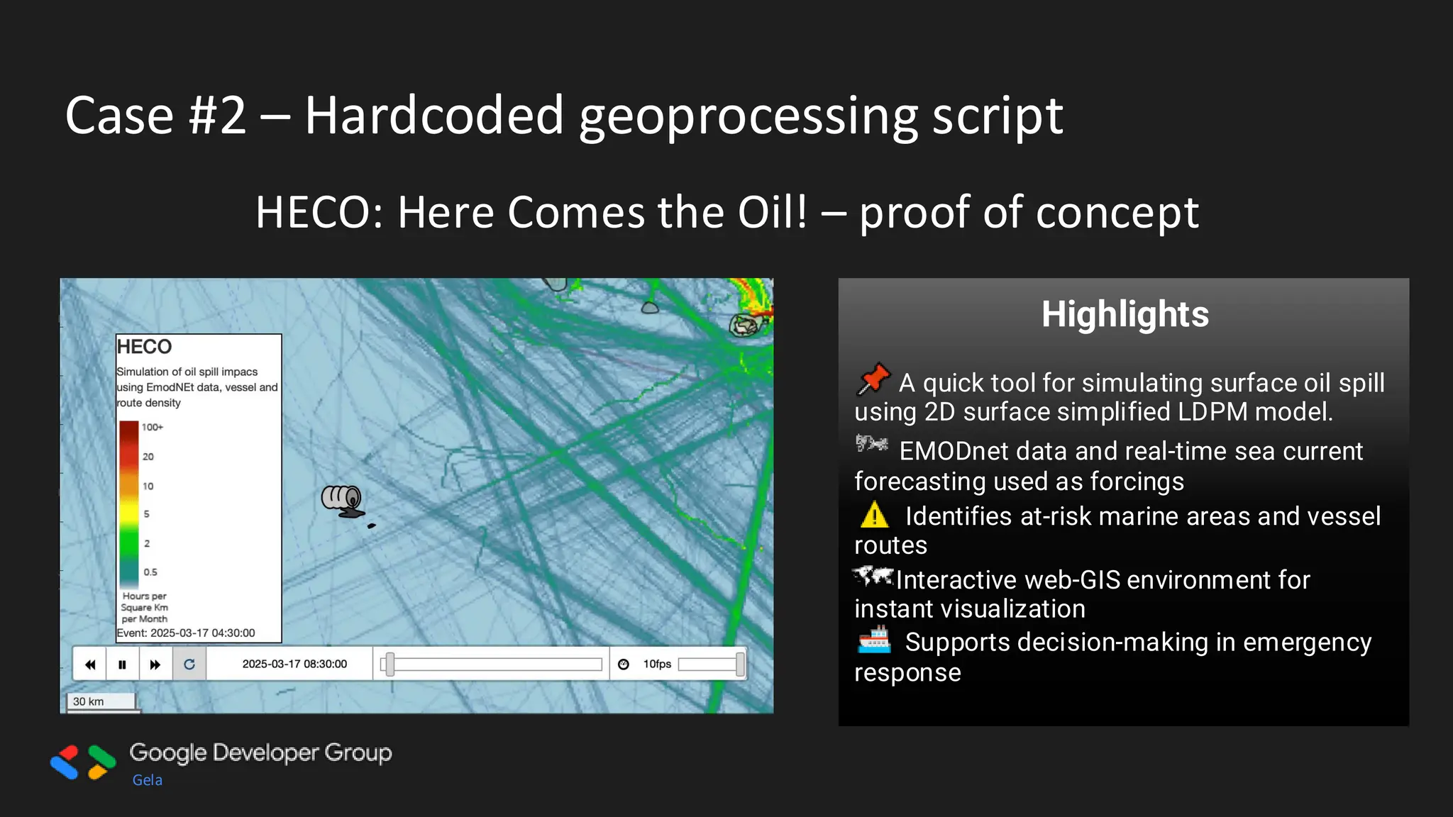 Gela
Case #2 – Hardcoded geoprocessing script
HECO: Here Comes the Oil! – proof of concept
Users Target:
• Marine Authorities – Faster
emergency response
• Coastal Communities – Protect
livelihoods & environment
• Environmental Agencies – Support
conservation strategies
• Shipping Companies – Reduce risks
& liabilities
Highlights
A quick tool for simulating surface oil spill
using 2D surface simplified LDPM model.
EMODnet data and real-time sea current
forecasting used as forcings
Identifies at-risk marine areas and vessel
routes
Interactive web-GIS environment for
instant visualization
Supports decision-making in emergency
response
 