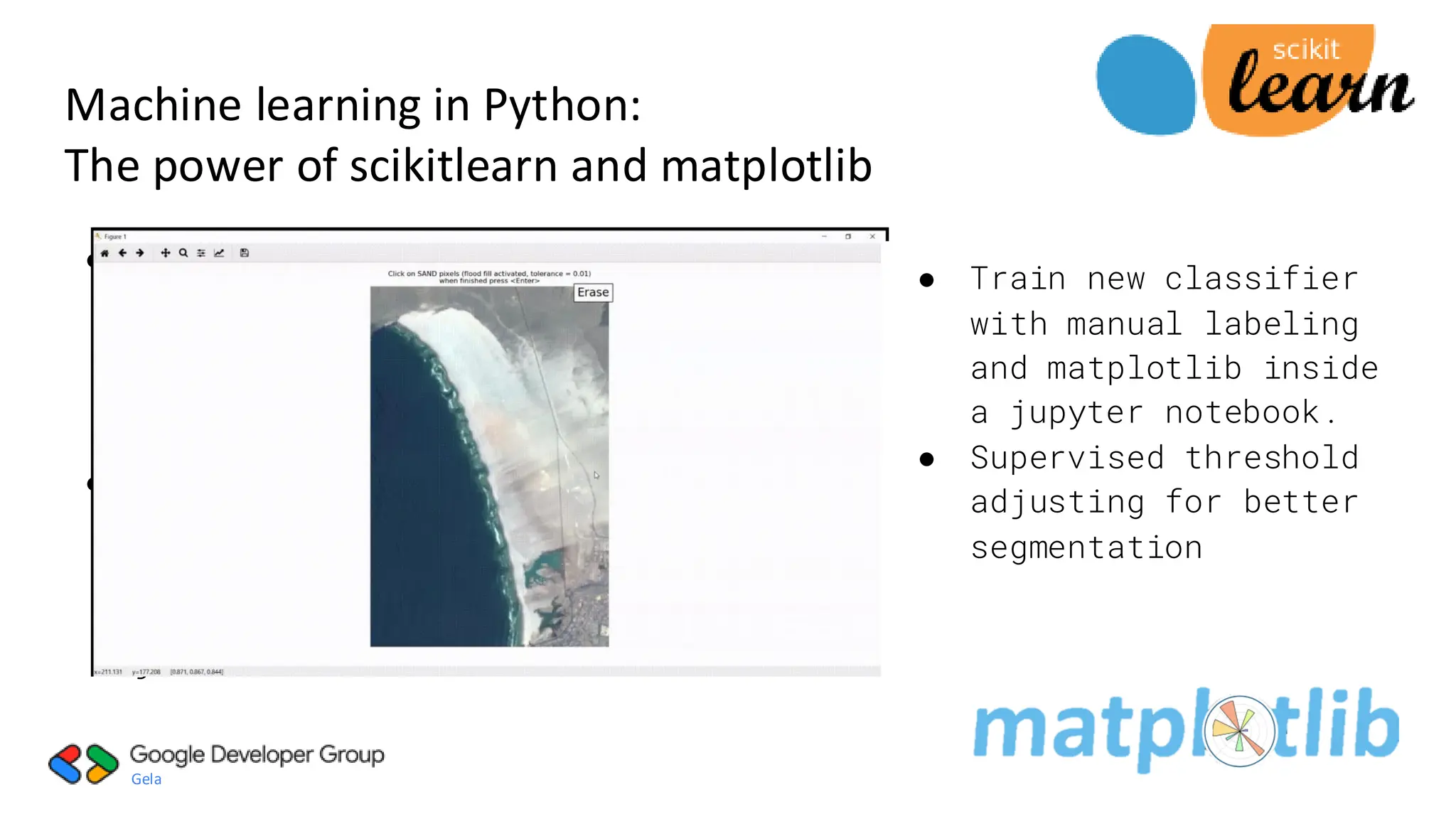 Gela
● Classification:
Identifying which
category an
object belongs
to.
● Used pre-trained
neural network
pretrained
classifier with
joblib function
Machine learning in Python:
The power of scikitlearn and matplotlib
● Train new classifier
with manual labeling
and matplotlib inside
a jupyter notebook.
● Supervised threshold
adjusting for better
segmentation
 