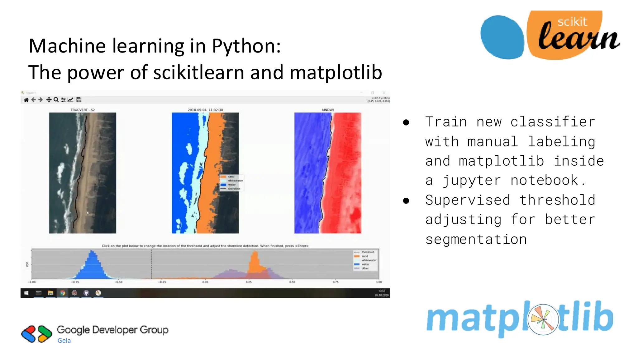 Gela
● Classification:
Identifying which
category an
object belongs
to.
● Used pre-trained
neural network
pretrained
classifier with
joblib function
Machine learning in Python:
The power of scikitlearn and matplotlib
● Train new classifier
with manual labeling
and matplotlib inside
a jupyter notebook.
● Supervised threshold
adjusting for better
segmentation
 