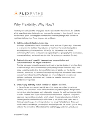 Why Flexibility, Why Now?
Flexibility isn’t just useful for employees; it’s also essential for the business. It’s part of a
whole way of operating that positions a business for success. In short, the shift from an
industrial to a global knowledge environment fundamentally changes how businesses
must operate to survive. These changes are as follows:

1. Mobility, not centralization, is now key.
   No longer is work best done all in the same place, as it was 50 years ago. Work used
   to be organized to facilitate the production of machines that created competitive
   advantage through their speed and efficiency. But, technology now permits
   anytime/anywhere work, and customers expect dispersed geography that lowers costs,
   improves efficiency and speeds service. Ask the tech support person in Bombay.

2. Customization and versatility have replaced standardization and
   synchronization as the way to do business.
   The now outmoded production environment required standardization (everything done
   in the same way), with consistent employee input required for consistent output. But
   today, versatility (just-in-time delivery of information or goods—on the client’s
   schedule) is the ticket, not synchronization (everything done at the same time—on the
   producer’s schedule). Now 85% of people are in knowledge and service-based
   positions (designers, technicians, etc) —work that relies on customized, non-
   standardized responses.

3. Encouraging distinctly human abilities has become essential.
   In the production environment, people were, in a sense, secondary to machines.
   Machine production relied on an almost mechanical input from people. People were,
   more or less, interchangeable and replaceable, because the work had been de-skilled
   so that it could be done by the lowest common denominator. Employee compliance
   was more important than creativity, which actually threatened production. In today’s
   knowledge environment innovation is the name of the game —new ideas, ways of
   thinking, breakthroughs (from the production line on up the food chain). These very
   human talents–-knowledge, creativity and relationships—are the primary ‘goods’ being
   sold and the competitive differentiators that lead to happy customers, growth, and



              SM
© FlexPaths        2008
 