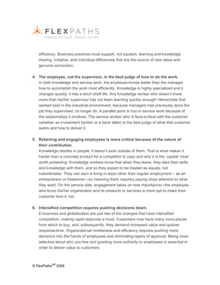 efficiency. Business practices must support, not squelch, learning and knowledge
   sharing, initiative, and individual differences that are the source of new ideas and
   genuine connection.

4. The employee, not the supervisor, is the best judge of how to do the work.
   In both knowledge and service work, the employee knows better than the manager
   how to accomplish the work most efficiently. Knowledge is highly specialized and it
   changes quickly; it has a short shelf life. Any knowledge worker who doesn’t know
   more than his/her supervisor has not been learning quickly enough! Hierarchies that
   worked best in the industrial environment, because managers had previously done the
   job they supervised, no longer do. A parallel point is true in service work because of
   the relationships it involves. The service worker who is face-to-face with the customer
   (whether an investment banker or a bank teller) is the best judge of what that customer
   wants and how to deliver it.

5. Retaining and engaging employees is more critical because of the nature of
   their contribution.
   Knowledge resides in people; it doesn’t exist outside of them. That is what makes it
   harder than a concrete product for a competitor to copy and why it is the ‘capital’ most
   worth protecting. Knowledge workers know that when they leave, they take their skills
   and knowledge with them, and so they expect to be treated as equals, not
   subordinates. They can earn a living in ways other than regular employment – as an
   entrepreneur or freelancer—so retaining them requires paying close attention to what
   they want. On the service side, engagement takes on new importance—the employee
   who loves his/her organization and its products or services is more apt to make their
   customer love it, too.

6. Intensified competition requires pushing decisions down.
   E-business and globalization are just two of the changes that have intensified
   competition, making rapid response a must. Customers now have many more places
   from which to buy, and, subsequently, they demand increased value and quicker
   response-time. Organizational nimbleness and efficiency requires pushing more
   decisions into the hands of employees and eliminating layers of approval. Being more
   selective about who you hire and granting more authority to employees is essential in
   order to deliver value to customers.



              SM
© FlexPaths        2008
 