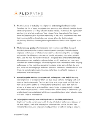 7. An atmosphere of mutuality for employees and management is now vital.
   To reduce the risk of giving employees more autonomy, their interests must be aligned
   with the organization’s, so they will act in its best interest. That means the organization
   also has to do what’s in employees’ best interest. What they get out of the deal—
   which includes the overall impact on their quality of life—must be commensurate with
   their investment of time, knowledge, and energy. When the deal is mutual,
   discretionary effort and knowledge sharing increase and collaboration happens more
   readily.

8. What makes up good performance and how you measure it has changed.
   Another holdover from the production environment is managers’ ability to monitor
   employee performance by whether he/she can ‘see them working’. In a knowledge
   environment the ability to concentrate can require being away from others, not with
   them. Also, the most important work results—like good ideas and solid relationships
   with customers—are qualitative, not quantitative, e.g. it’s less important how many
   customers the technician helped and more important how satisfied they were. Judging
   performance by how much time someone invests no longer works. In fact, the long
   work hours that exhaust people and make them less patient and clearheaded can be a
   threat, not something to reward. Concrete, rather than line-of-sight, measures of
   performance must be adopted.

9. Most employees lead more complex lives and require a new way of working.
   Most employees by a margin of 3 to 1 are ‘dual-focus’ workers, managing work and
   personal life simultaneously. The core workforce is no longer made up of ‘Ozzie’s’ –
   men with a full-time partner at home to attend to life’s other tasks. Both men and
   women at all levels and in all kinds of jobs can no longer focus exclusively on work,
   even when they are at work. Control over their time and the ability to take time out (in
   small or large increments to deal with these responsibilities) and return without a major
   hit to their career is now essential.

10. Employee well-being is now directly related to business performance.
    Employees’ mental and physical health directly affects their performance because of
    the work they do. Their work now requires more than their ‘hands’, but also their
    intellect and emotion, and employers must guard their overall well-being as a source



              SM
© FlexPaths        2008
 