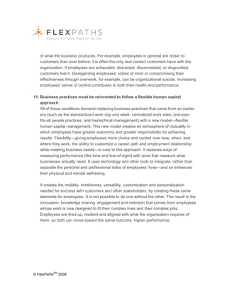 of what the business produces. For example, employees in general are closer to
   customers than ever before; it is often the only real contact customers have with the
   organization. If employees are exhausted, distracted, disconnected, or disgruntled,
   customers feel it. Disregarding employees’ states of mind or compromising their
   effectiveness through overwork, for example, can be organizational suicide. Increasing
   employees’ sense of control contributes to both their health and performance.

11. Business practices must be reinvented to follow a flexible human capital
    approach.
    All of these conditions demand replacing business practices that came from an earlier
    era (such as the standardized work day and week, centralized work sites, one-size-
    fits-all people practices, and hierarchical management) with a new model—flexible
    human capital management. This new model creates an atmosphere of mutuality in
    which employees have greater autonomy and greater responsibility for achieving
    results. Flexibility—giving employees more choice and control over how, when, and
    where they work, the ability to customize a career path and employment relationship
    while meeting business needs—is core to this approach. It replaces ways of
    measuring performance (like time and line-of-sight) with ones that measure what
    businesses actually need. It uses technology and other tools to integrate, rather than
    separate the personal and professional sides of employees’ lives—and so enhances
    their physical and mental well-being.

   It creates the mobility, nimbleness, versatility, customization and personalization
   needed for success with customers and other stakeholders, by creating these same
   elements for employees. It is not possible to do one without the other. The result is the
   innovation, knowledge sharing, engagement and retention that comes from employees
   whose work is now designed to fit their complex lives and their complex jobs.
   Employees are fired up, resilient and aligned with what the organization requires of
   them, so both can move toward the same outcome: higher performance.




              SM
© FlexPaths        2008
 