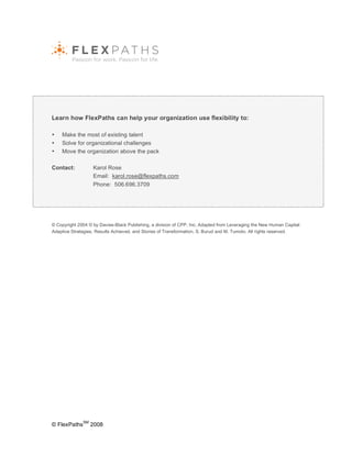 Learn how FlexPaths can help your organization use flexibility to:

•   Make the most of existing talent
•   Solve for organizational challenges
•   Move the organization above the pack

Contact:           Karol Rose
                   Email: karol.rose@flexpaths.com
                   Phone: 506.696.3709




© Copyright 2004 © by Davies-Black Publishing, a division of CPP, Inc. Adapted from Leveraging the New Human Capital:
Adaptive Strategies, Results Achieved, and Stories of Transformation, S. Burud and M. Tumolo. All rights reserved.




              SM
© FlexPaths        2008
 