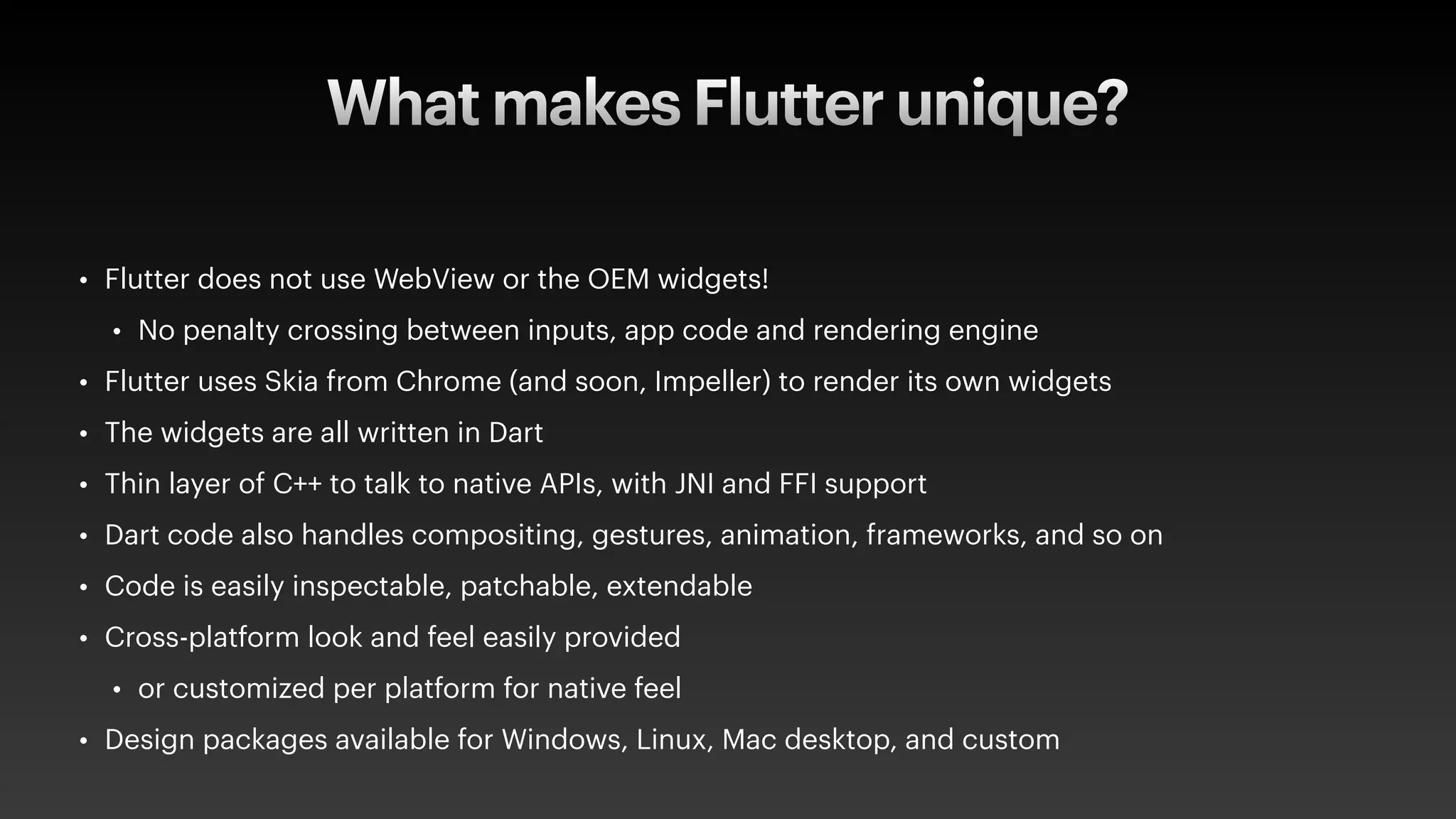 What makes Flutter unique?
• Flutter does not use WebView or the OEM widgets!
• No penalty crossing between inputs, app code and rendering engine
• Flutter uses Skia from Chrome (and soon, Impeller) to render its own widgets
• The widgets are all written in Dart
• Thin layer of C++ to talk to native APIs, with JNI and FFI support
• Dart code also handles compositing, gestures, animation, frameworks, and so on
• Code is easily inspectable, patchable, extendable
• Cross-platform look and feel easily provided
• or customized per platform for native feel
• Design packages available for Windows, Linux, Mac desktop, and custom
 