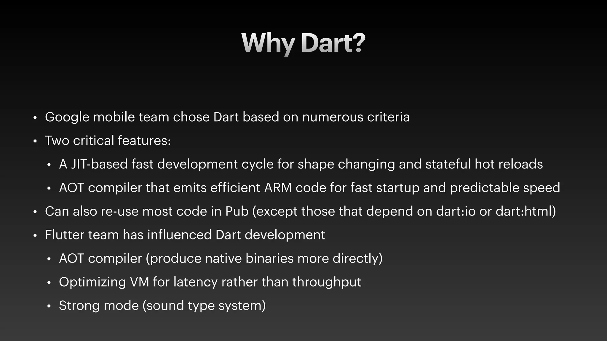 Why Dart?
• Google mobile team chose Dart based on numerous criteria
• Two critical features:
• A JIT-based fast development cycle for shape changing and stateful hot reloads
• AOT compiler that emits ef
f
icient ARM code for fast startup and predictable speed
• Can also re-use most code in Pub (except those that depend on dart:io or dart:html)
• Flutter team has in
f
luenced Dart development
• AOT compiler (produce native binaries more directly)
• Optimizing VM for latency rather than throughput
• Strong mode (sound type system)
 