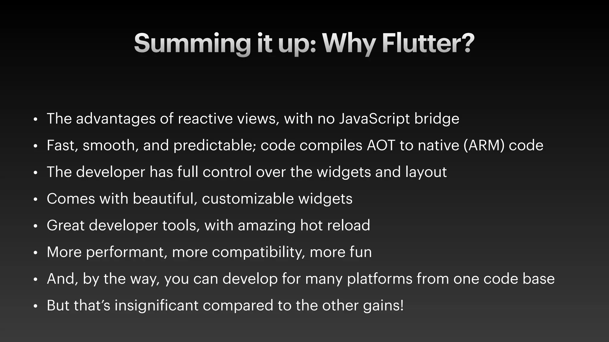Summing it up: Why Flutter?
• The advantages of reactive views, with no JavaScript bridge
• Fast, smooth, and predictable; code compiles AOT to native (ARM) code
• The developer has full control over the widgets and layout
• Comes with beautiful, customizable widgets
• Great developer tools, with amazing hot reload
• More performant, more compatibility, more fun
• And, by the way, you can develop for many platforms from one code base
• But that’s insigni
f
icant compared to the other gains!
 