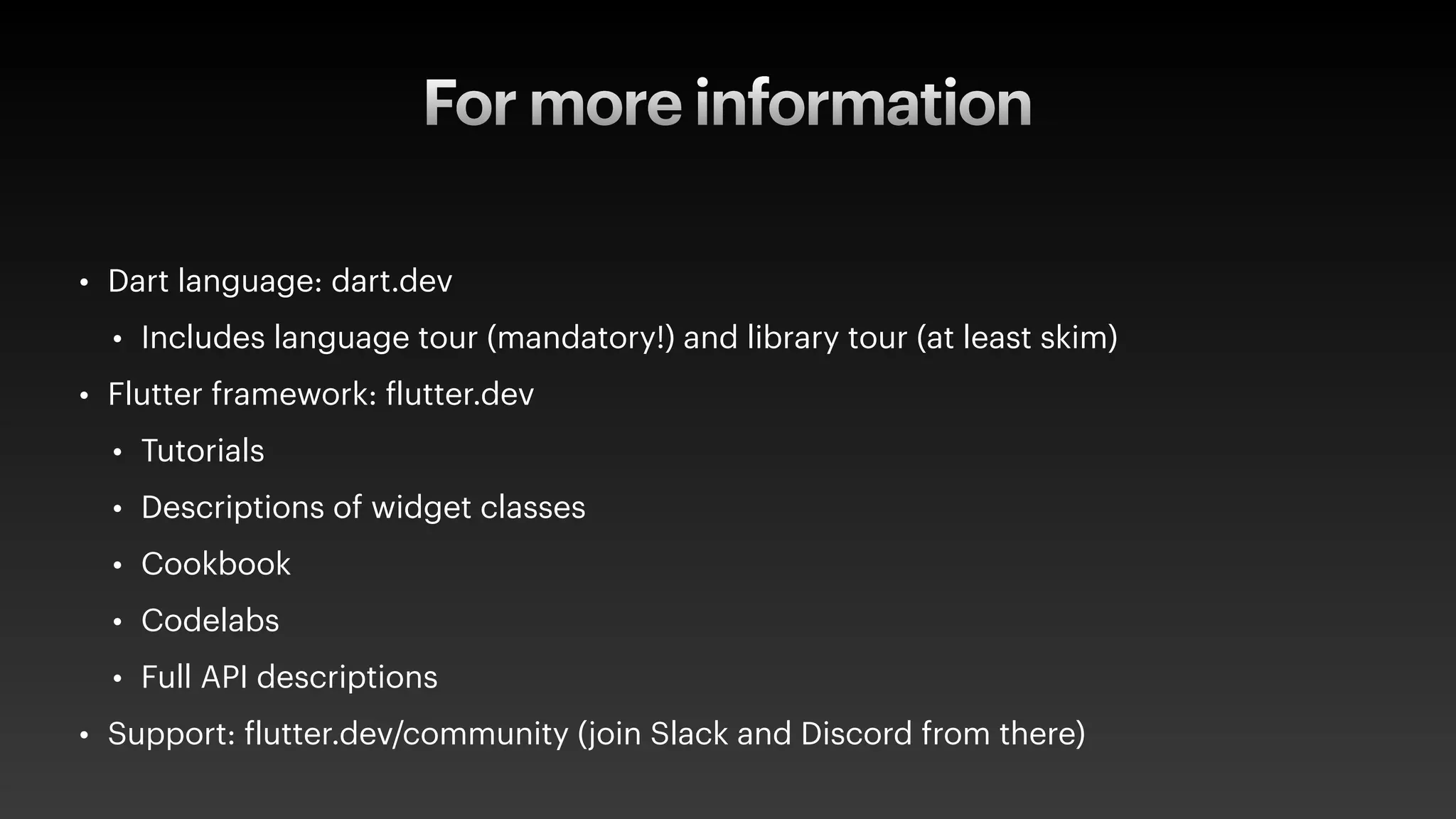 For more information
• Dart language: dart.dev
• Includes language tour (mandatory!) and library tour (at least skim)
• Flutter framework:
f
lutter.dev
• Tutorials
• Descriptions of widget classes
• Cookbook
• Codelabs
• Full API descriptions
• Support:
f
lutter.dev/community (join Slack and Discord from there)
 