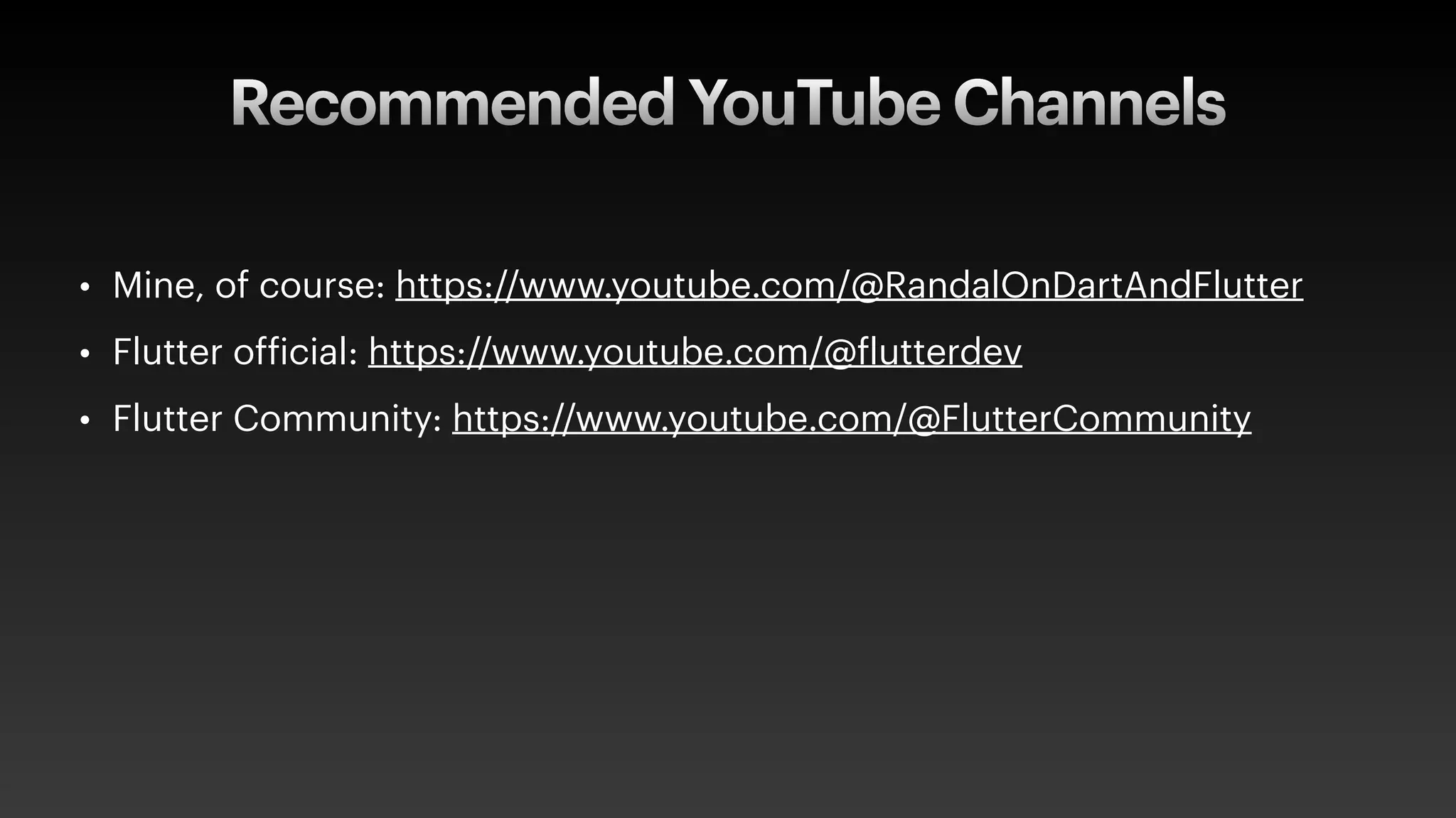 Recommended YouTube Channels
• Mine, of course: https://www.youtube.com/@RandalOnDartAndFlutter
• Flutter of
f
icial: https://www.youtube.com/@
f
lutterdev
• Flutter Community: https://www.youtube.com/@FlutterCommunity
 