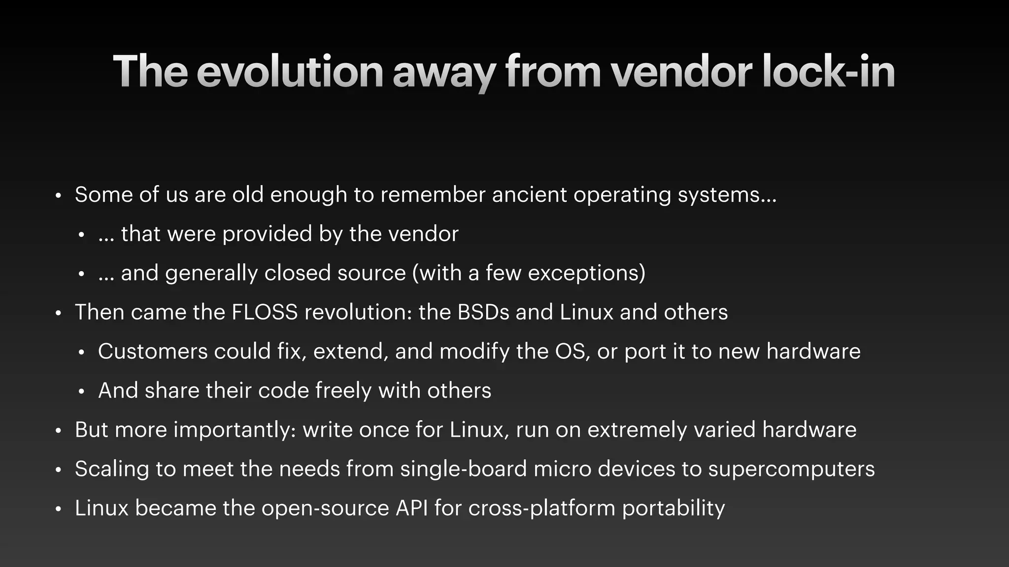 The evolution away from vendor lock-in
• Some of us are old enough to remember ancient operating systems…
• … that were provided by the vendor
• … and generally closed source (with a few exceptions)
• Then came the FLOSS revolution: the BSDs and Linux and others
• Customers could
f
ix, extend, and modify the OS, or port it to new hardware
• And share their code freely with others
• But more importantly: write once for Linux, run on extremely varied hardware
• Scaling to meet the needs from single-board micro devices to supercomputers
• Linux became the open-source API for cross-platform portability
 