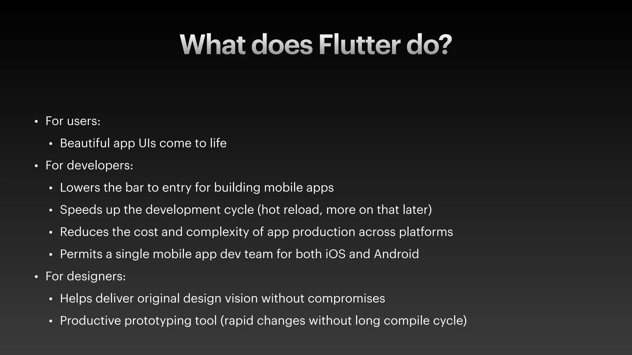 What does Flutter do?
• For users:
• Beautiful app UIs come to life
• For developers:
• Lowers the bar to entry for building mobile apps
• Speeds up the development cycle (hot reload, more on that later)
• Reduces the cost and complexity of app production across platforms
• Permits a single mobile app dev team for both iOS and Android
• For designers:
• Helps deliver original design vision without compromises
• Productive prototyping tool (rapid changes without long compile cycle)
 