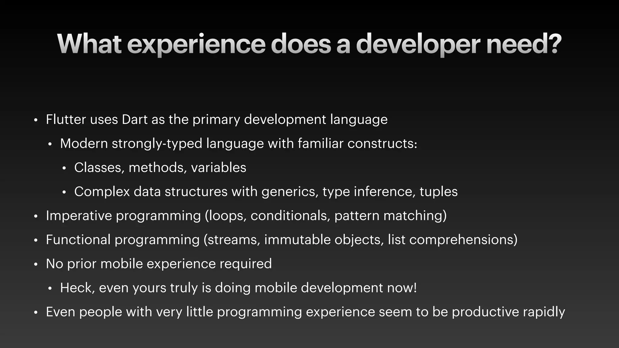 What experience does a developer need?
• Flutter uses Dart as the primary development language
• Modern strongly-typed language with familiar constructs:
• Classes, methods, variables
• Complex data structures with generics, type inference, tuples
• Imperative programming (loops, conditionals, pattern matching)
• Functional programming (streams, immutable objects, list comprehensions)
• No prior mobile experience required
• Heck, even yours truly is doing mobile development now!
• Even people with very little programming experience seem to be productive rapidly
 