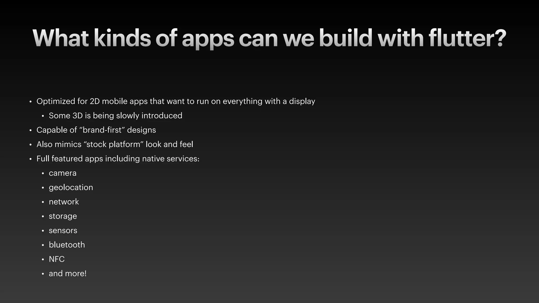 What kinds of apps can we build with
f
lutter?
• Optimized for 2D mobile apps that want to run on everything with a display
• Some 3D is being slowly introduced
• Capable of “brand-
f
irst” designs
• Also mimics “stock platform” look and feel
• Full featured apps including native services:
• camera
• geolocation
• network
• storage
• sensors
• bluetooth
• NFC
• and more!
 
