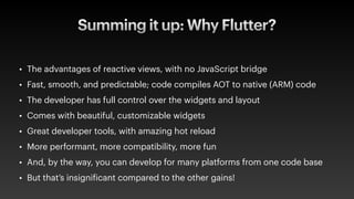 Summing it up: Why Flutter?
• The advantages of reactive views, with no JavaScript bridge
• Fast, smooth, and predictable; code compiles AOT to native (ARM) code
• The developer has full control over the widgets and layout
• Comes with beautiful, customizable widgets
• Great developer tools, with amazing hot reload
• More performant, more compatibility, more fun
• And, by the way, you can develop for many platforms from one code base
• But that’s insigni
f
icant compared to the other gains!
 