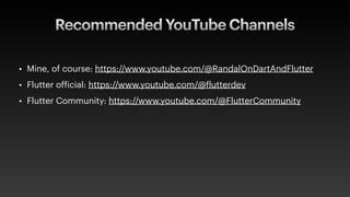 Recommended YouTube Channels
• Mine, of course: https://www.youtube.com/@RandalOnDartAndFlutter
• Flutter of
f
icial: https://www.youtube.com/@
f
lutterdev
• Flutter Community: https://www.youtube.com/@FlutterCommunity
 
