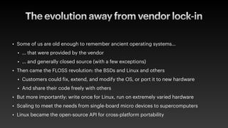 The evolution away from vendor lock-in
• Some of us are old enough to remember ancient operating systems…
• … that were provided by the vendor
• … and generally closed source (with a few exceptions)
• Then came the FLOSS revolution: the BSDs and Linux and others
• Customers could
f
ix, extend, and modify the OS, or port it to new hardware
• And share their code freely with others
• But more importantly: write once for Linux, run on extremely varied hardware
• Scaling to meet the needs from single-board micro devices to supercomputers
• Linux became the open-source API for cross-platform portability
 