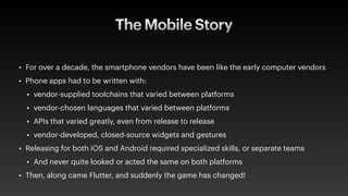 The Mobile Story
• For over a decade, the smartphone vendors have been like the early computer vendors
• Phone apps had to be written with:
• vendor-supplied toolchains that varied between platforms
• vendor-chosen languages that varied between platforms
• APIs that varied greatly, even from release to release
• vendor-developed, closed-source widgets and gestures
• Releasing for both iOS and Android required specialized skills, or separate teams
• And never quite looked or acted the same on both platforms
• Then, along came Flutter, and suddenly the game has changed!
 