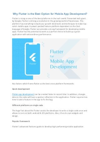 Why Flutter is the Best Option for Mobile App Development?
Flutter is rising as one of the best platforms in the tech world. Presented tech giant
by Google, Flutter is driving a revolution in the growing world of businesses. This
platform has everything to back you up with ideal tools and techniques to make top-
notch mobile apps. A power-packed feature platform dependent on the Dart
language of Google; Flutter can provide a strong framework for developing mobile
apps. Flutter has the potential to work as a perfect choice to build up a great
application with extraordinary performance.
Key factors which frame flutter as the best cross-platform framework:
Quick development
Flutter app development can be created faster in record time. In addition, changes
done in the code will have a quicker reflection in the application. Flutter requires less
time to add a feature in the app to fix the bug.
Different platforms on single code
The huge fact about the Flutter assists the developer to write a single code once and
allows to runs on both android & iOS platforms. Also, it has its own widgets and
design.
Popular framework
Flutter’s advanced features guide to develop high performing mobile application
 