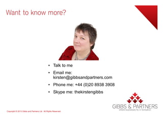 Want to know more?




                                              ●     Talk to me
                                              ●     Email me:
                                                    kirsten@gibbsandpartners.com
                                              ●     Phone me: +44 (0)20 8938 3908
                                              ●     Skype me: thekirstengibbs



Copyright © 2013 Gibbs and Partners Ltd. All Rights Reserved.
 