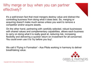 Why merge or buy when you can partner
effectively?
    It's a well-known fact that most mergers destroy value and distract the
    controlling business from doing what it does best. So, merging or
    acquiring doesn't make much sense unless you want to remove a
    competitor and/or acquire assets.
    On the other hand, partnering with carefully selected, robust businesses
    with shared values and complementary capabilities, allows each business
    to carry on doing what it is really good at, reducing risk, increasing
    flexibility and delivering a quicker return on investment for all concerned.
    You could even use it to 'try before you buy'.


    We call it 'Flying in Formation' - Ace Pilots working in harmony to deliver
    breathtaking value.



Copyright © 2013 Gibbs and Partners Ltd. All Rights Reserved.
 