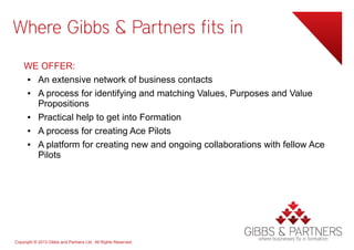 Where Gibbs & Partners fits in
    WE OFFER:
    ● An extensive network of business contacts
    ● A process for identifying and matching Values, Purposes and Value
      Propositions
    ● Practical help to get into Formation
    ● A process for creating Ace Pilots
    ● A platform for creating new and ongoing collaborations with fellow Ace
      Pilots




Copyright © 2013 Gibbs and Partners Ltd. All Rights Reserved.
 