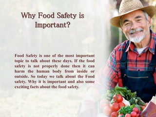Why Food Safety is
Important?
Food Safety is one of the most important
topic to talk about these days. If the food
safety is not properly done then it can
harm the human body from inside or
outside. So today we talk about the Food
safety. Why it is important and also some
exciting facts about the food safety.
 