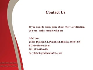 Contact Us
If you want to know more about SQF Certification,
you can easily contact with us:
Address-
21201 Duncan Ct, Plainfield, Illinois, 60544 US
BDFoodsafety.com
Tel: 815-641-6404
bartdobek@bdfoodsafety.com
 