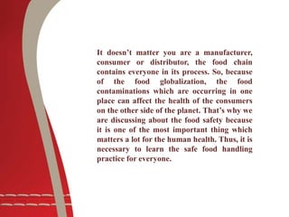 It doesn’t matter you are a manufacturer,
consumer or distributor, the food chain
contains everyone in its process. So, because
of the food globalization, the food
contaminations which are occurring in one
place can affect the health of the consumers
on the other side of the planet. That’s why we
are discussing about the food safety because
it is one of the most important thing which
matters a lot for the human health. Thus, it is
necessary to learn the safe food handling
practice for everyone.
 