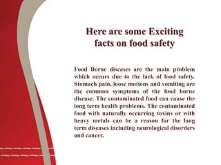Here are some Exciting
facts on food safety
Food Borne diseases are the main problem
which occurs due to the lack of food safety.
Stomach pain, loose motions and vomiting are
the common symptoms of the food borne
disease. The contaminated food can cause the
long term health problems. The contaminated
food with naturally occurring toxins or with
heavy metals can be a reason for the long
term diseases including neurological disorders
and cancer.
 