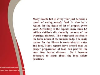 Many people fall ill every year just because a
result of eating unsafe food. It also be a
reason for the death of lot of peoples every
year. According to the reports more than 1.5
million children die annually because of the
Diarrheal diseases. The water and the food is
the basic needs of the human body. The main
reason for the illness is contaminated water
and food. Many reports have proved that the
proper preparation of food can prevent the
most food borne diseases. So it become
necessary to learn about the food safety
practices.
 