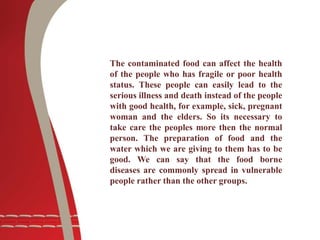The contaminated food can affect the health
of the people who has fragile or poor health
status. These people can easily lead to the
serious illness and death instead of the people
with good health, for example, sick, pregnant
woman and the elders. So its necessary to
take care the peoples more then the normal
person. The preparation of food and the
water which we are giving to them has to be
good. We can say that the food borne
diseases are commonly spread in vulnerable
people rather than the other groups.
 