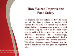 To improve the food safety, we have to make
use of the best available technology and
science. Food Safety is a shared responsibility
where industry, governments, producers and
consumers can play their roles. The food safety
can be achieved by getting the expertise in
different disciplines like microbiology,
toxicology, nutrition, parasitological, health
economics, veterinary and human medicine.
The school education, women’s groups and the
local communities can also play an important
role.
How We can Improve the
Food Safety
 