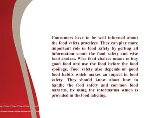 Consumers have to be well informed about
the food safety practices. They can play more
important role in food safety by getting all
information about the food safety and wise
food choices. Wise food choices means to buy
good food and use the food before the food
spoilage. Food safety also depends on good
food habits which makes an impact in food
safety. They should know about how to
handle the food safety and common food
hazards, by using the information which is
provided in the food labeling.
 