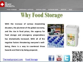 Why Food Storage
 With the increase of various devastating
 disasters, the plummet of the global economy,
 and the rise in food prices, the urgency for
 food storage and emergency preparedness
 has dramatically increased. With all of the
 negative factors threatening everyone's well-
 being, there is a way to counteract these
 hazards and that is by being prepared.



Thereadyproject.com     Food Storage
 
