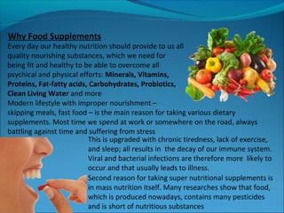 Every day our healthy nutrition should provide to us all
quality nourishing substances, which we need for
being fit and healthy to be able to overcome all
psychical and physical efforts: Minerals, Vitamins,
Proteins, Fat-fatty acids, Carbohydrates, Probiotics,
Clean Living Water and more
Modern lifestyle with improper nourishment –
skipping meals, fast food – is the main reason for taking various dietary
supplements. Most time we spend at work or somewhere on the road, always
battling against time and suffering from stress
This is upgraded with chronic tiredness, lack of exercise,
and sleep; all results in the decay of our immune system.
Viral and bacterial infections are therefore more likely to
occur and that usually leads to illness.
Why Food Supplements
Second reason for taking super nutritional supplements is
in mass nutrition itself. Many researches show that food,
which is produced nowadays, contains many pesticides
and is short of nutritious substances
 