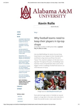 6/17/2018 Why football teams need to keep their players in tip-top shape - Kevin Rolle
https://sites.google.com/site/kevinrolleal/blog/why-football-teams-need-to-keep-their-players-in-tip-top-shape 1/2
Kevin Rolle
HOME
ABOUT
BLOG
ALABAMA A&M PRIDE:
JOHN STALLWORTH'S
CAREER IN FOCUS
ALABAMA SPORTS
LEGENDS: THE REAL
DEAL
DATING WEBSITE?
COUNT ON ALABAMA
SPORTS FANS TO HAVE
THEIR OWN
REVISITING THE
IMPACT OF BLEDSOE’S
TRADE TO THE BUCKS
SPORTS SUPERSTARS
WHO TRACE THEIR
ROOTS TO ALABAMA
THE GREATEST TEAMS
OF THE ALABAMA
FOOTBALL PROGRAM
THE HECTIC LIFE OF A
VARSITY PLAYER
THE TOP FOOTBALL
PLAYERS IN CRIMSON
TIDE HISTORY
WHY FOOTBALL
TEAMS NEED TO KEEP
THEIR PLAYERS IN
TIP-TOP SHAPE
CONTACT
SITEMAP
SOCIAL LINKS
TWITTER
LINKEDIN
PINTEREST
Blog >
Why football teams need to
keep their players in tip-top
shape
posted May 14, 2018, 5:10 AM by Kevin Rolle   [ updated
May 14, 2018, 5:11 AM ]
Ask any A&M Bulldogs fan what’s the last thing
they’d want to see happen to their football team,
and there’s a big chance you’ll hear the word
“injury.” Yes, injuries to players on the team are a
big deal. Throughout the years, the Bulldogs have
had their share of heartbreaks when some of the
biggest names in Bulldogs football had seasons cut
short because of injury. 
Image source: saturdaydownsouth.com
Even with the huge rosters in football, an injured
player is a huge dent in the team. Not only does it
lower the overall morale, roster spots become
Search this site
 