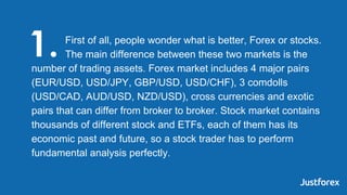 First of all, people wonder what is better, Forex or stocks.
The main difference between these two markets is the
number o...