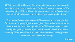 CFD (contract for difference) is a financial instrument that consists
of a fixed asset and a trader gets (or loses) money ...