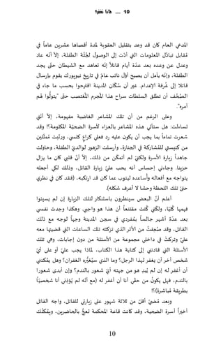 ‫11 ...... ملاذا نغفس؟‬




‫اإلاضعي الٗام ٧ان ٢ض وٖض بخ٣لُل الٗ٣ىبت إلاضة ؤ٢هاها ٖكغًٍ ٖاما في‬
               ‫ّ ّ‬                   ‫ُّ‬                       ‫ّ‬
‫ُم٣ابل جباص٫ اإلاٗلىماث التي ؤصث بلى الىنى٫ لجشت الُٟلت، بال ؤهه ٖاص‬                             ‫ُ‬
‫وٖض٫ ًٖ وٖضه ب ٗض ٖضة ؤًام ٢اثال بهه حٗاهض م٘ الكُُان خ ّتى ًجض‬
                                                  ‫ّ‬                     ‫ّ‬
                                                ‫ّ‬               ‫ّ‬
‫الُٟلت، وبهه ًإمل ؤن ًهبذ ؤو٫ هاثب ٖام في جاعٍش هُىٍىع٥ ً٣ىم بةعؾا٫‬                        ‫ّ‬
                                                          ‫ُ ّ‬                                  ‫ُ‬
‫٢اجال بلى ٚغٞت ؤلاٖضام. ٚحر ؤن ؾ٩ان اإلاضًىت ا٢ترخىا بدؿب ما ظاء في‬
       ‫ُّ ُ‬          ‫ّ‬               ‫ُ‬        ‫ُ‬
‫الصخ٠ ؤن جُل٤ الؿلُاث ؾغاح هظا اإلاجغم اإلاٛخهب ختى "ًخىلىا هم‬                                         ‫ُ ُ‬
                                                                                                       ‫ؤمغه".‬
           ‫ّ‬
     ‫وٖلى الغٚم مً ؤن جل٪ اإلاكاٖغ الٛايبت مٟهىمت، بال ؤهّ‬
‫ني‬
                          ‫ّ‬
‫حؿاءلذ: هل ؾخإحي هظه اإلاكاٖغ بالٗؼاء ألؾغة الطخُت اإلا٩لىمت؟! و٢ض‬
         ‫ّ‬
‫قٗغث جماما بما ًجب ؤن ً٩ىن ٖلُه عص ٞٗلي ٦غإ ٦يس ي، وع ّجبذ ُممشلحن‬
                                   ‫ٍ‬
‫الُٟلت، وخاولذ‬           ‫مً ٦ىِؿتي للمكاع٦ت في الجىاػة، وؤعؾلذ الؼهىع لىالضيّ‬            ‫ُ‬
                            ‫ّ ّ‬                             ‫ّ‬
‫ظاهضا ػٍاعة ألاؾغة ول٨ني لم ؤجم٨ً مً طل٪، بال ؤن ٢لبي ٧ان ما ًؼا٫‬     ‫ّ‬
                                                    ‫ّ‬
‫خؼٍىا. وظاءوي بخؿاؽ ؤهه ًدب ٖلي ػٍاعة ال٣اجل، وطل٪ ل٩ي ؤظٗله‬
                                                                              ‫ُ‬
‫ًخىاظه م٘ ؤٞٗاله وؤؾاٖضه لُخىب ٖما ٧ان ٢ض اعج٨به، (ٞ٣ض ٧ان في هٓغي‬
                                                    ‫ختى جل٪ اللخٓت وخكا ال ؤٖغٝ ق٩له).‬                     ‫ّ‬
‫ؤٖل م ؤن البٌٗ ؾِىٓغون باؾدى٩اع لخل٪ الؼٍاعة بن لم ٌؿِئىا‬                              ‫ّ‬
                                                                                ‫ّ ُ‬                ‫ُ ّ‬
‫ٞهمها ٧لُا، ول٨ني ٦ىذ م٣خىٗا ؤن هظا هى واظبي. وه٨ظا وظضث هٟس ي‬
‫بٗض ٖضة ؤقهغ ظالؿا بمٟغصي في سجً اإلاضًىت وظها لىظه م٘ طل٪‬        ‫ُ‬                                  ‫ّ‬
                                                        ‫َ‬
‫ال٣اجل، و٢ض نٗ٣ذ مً ألازغ الظي جغ٦خه جل٪ الؿاٖاث التي ٢ًُتها مٗه‬                 ‫ُ ُ‬
                                                                                     ‫ِ‬
‫ٖلي وجغ٦ذ في صازلي مجمىٖت مً ألاؾئلت مً صون بظاباث، وهي جل٪‬                                  ‫ْ‬               ‫ّ‬
 ‫ّ‬                 ‫ّ‬
‫ألاؾئلت التي ٢اصجني بلى ٦خابت هظا ال٨خاب، إلااطا ًجب ٖلي ؤو ٖلى ؤي‬
             ‫ُ‬                           ‫ُ ُّ‬
‫شسو آزغ ؤن ٌٟٛغ لهظا الغظل؟ وما الظي ؾُٛح ره الٟٛغان؟ وهل ًم٨ىني‬
‫ؤن ؤٟٚغ له بن لم ًُبض هى مً ظهخه ؤي قٗىع بالىضم؟ وبن ؤبضي قٗىعا‬
                                                      ‫ّ‬                     ‫ِ‬
                                       ‫ّ‬                            ‫ّ‬
   ‫بالىضم، ٞهل ً٩ىن مً خ٣ي ؤها ؤن ؤٟٚغ له (م٘ ؤهه لم ًُاطوي ؤها شسهُّ‬              ‫ُ‬
‫ا‬                      ‫ِ‬
                                                                                  ‫بُغٍ٣ت ُمباقغة)؟!‬
‫وبٗض ُمط ّي ؤ٢ل مً زالزت قهىع ٖلى ػٍاعحي لل٣اجل، واظه ال٣اجل‬              ‫ّ‬
        ‫ُ ُ‬                     ‫ُّ‬
‫ؤزحرا ؤؾغة الطخُت، و٢ض ٧اهذ ٢اٖت اإلاد٨مت حعج بالخايغًٍ، وٍم٨ى ٪‬


                                                    ‫10‬
 