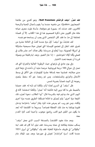 ‫211 ...... ملاذا نغفس؟‬




‫ٌمذ حتشٓس "د٠ٍف فشأؾبَ ‪ ،"Delf Fransham‬وهى ٦ىضي مً َاثٟت‬
‫الصخابُحن ‪ ،Quakers‬مً مايُه ٖىضما بضؤ ً٣ىم بإٖما٫ اإلادبت والغخمت‬
                   ‫ّ‬
‫لآلزغًٍ، ٞ٣ض خضزذ له، بهىعة ٚحر مخى٢ٗت، مإؾاة ٚحرث مجغي خُاجه‬
   ‫ّ‬          ‫ّ‬                                           ‫ّ‬
‫مشله مشل ٦شحرًً ممً ط٦غها ٢هههم هىا في هظا ال٨خاب. بال ؤن ٢هخ ه‬
     ‫ُمسخلٟت بلى خض ما: ٞ٣ض ٧ان الصسو الظي ًجب ؤن ٌؿامده هى هٟؿه.‬  ‫ّ‬
                         ‫ُ‬           ‫ّ ّ‬
‫ل٣ض ج٣ابلذ م٘ "صًل٠" ؤو٫ مغة ٖىضما ٦ىذ في الشالشت ٖكغة مً‬   ‫ُ‬
‫ٖمغي. ٞ٣ض اهخ٣ل بلى ُمجخم٘ ٦ىِؿدىا التي حِٗل خُاة مؿُدُت مكتر٦ت‬               ‫ُ‬
                                                   ‫ّ‬
‫في ؤمغٍ٩ا الجىىبُت، وبضؤ ٌُٗلم في مضعؾدىا. و٧ان هىا٥ ؤخض ٖكغ َالب في‬
                                                                 ‫ّ‬
                                                                         ‫ُ‬
‫ٞهلي و٦ىا ؤوالصا ُمخىخ كحن – بطا ظاػ الخٗبحر ، وبٗض اًام ٢لُلت مً ونىله‬
                                                      ‫ّ‬
                                             ‫٢غعها ؤن هًٗه جدذ الازخباع.‬
                                                        ‫ّ‬
‫وفي ًىم ٖاصي في باعٚىاي خُض الغَىبت الٗالُت والخغاعة التي ٢ض‬
‫جهل بلى خىالي 001 صعظت ٞهغجهاًدُت ٖغيىا ٖلُه ؤن هإزظه في هؼهت لجري‬
‫مضي نالبخه. ٞمكِىا مٗه إلاؿاٞت ٖكغة ٦ُلىمتراث ٖلى ألا٢ل في وؾِ‬
  ‫ُ ّ‬            ‫ّ‬
‫ألاصٚا٫ والبراعي واإلاؿدى٣ٗاث، ومً زم عظٗىا. ٚحر ؤهه ؾ٣ِ بمجغص‬
                                      ‫عظىٖه بلى البِذ ُمهابا بًغبت قمـ.‬
                             ‫ّ‬      ‫ّ ّ‬
‫ْل "صًل٠" في الؿغٍغ لٗضة ؤًام، ول٨ىىا لم هإبه ل ه. ٞ٣ض خهلىا‬
                       ‫ّ‬          ‫ّ‬
‫بالًبِ ٖلى ما ٦ىا هغمي بلُه: ٞإزبدىا ؤهه "ظبان"، ول٨ىىا اهضهكىا. ألهه في‬
‫الُىم الظي ٖاص وصاوم ُٞه باإلاضعؾت ٢ا٫: "ؤحها الُالب، صٖىها ُهجغب جل٪‬
        ‫ّ‬
‫الجزهت مغة ؤزغي." ولم ُههض١ ما ٢اله! ٞؿل٨ىا الُغٍ٤ هٟؿه مغة ؤزغي‬
            ‫ّ‬                                    ‫ّ‬                     ‫ّ‬
‫ول٨ىه، ومً ٚحر عٍب، لم ًمغى هظه اإلاغة. وٞاػ "صًل٠" باخترامىا وصزل‬
          ‫ّ‬
‫٢لىبىا وو ز٣ىا به مىظ جل٪ اللخٓت ٞهاٖضا. وؾغَٗا ما ا٦دكٟىا ؤهه ؤبٗض‬
‫ما ً٩ىن ًٖ الجبن ٞهى الٖب عٍاض ّي مىهىب. وؤخببىا لٗب ٦غة ال٣ضم‬‫ُ‬
                                                                           ‫مٗه.‬
                                         ‫ُ‬
‫ة ٖ٣ىص ا٦دكٟذ بالهضٞت الؿبب الظي ظٗل "صًل٠"‬                     ‫وبٗض ٖضّ‬
                     ‫ّ‬     ‫ّ‬
‫ٌؿ٨ب مدبخه وَا٢خه في ٖمله بمضعؾدىا. ٞ٣ض جبحن ؤهه ٧ان ٢ض ٞ٣ض ابىه‬     ‫ّ‬
                                               ‫ّ‬
‫"هُ٩ىالؽ" في ْغوٝ مإؾاوٍت للٛاًت. ٞ٣ض ولض "هُ٩ىالؽ" في ؤبغٍل 1591‬
‫ٖىضما ٧اهذ ؤؾغة "ٞغاوكام" حِٗل في ظىعظُا. وبٗض ُٖض اإلاُالص ٖام‬
 