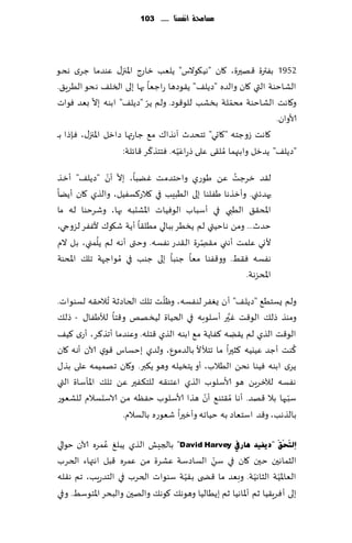 ‫مشاحمة أنفشها ...... 311‬




‫2591 بٟترة ٢هحرة، ٧ان "هُ٩ىالؽ" ًلٗب زاعط اإلاجز٫ ٖىضما ظغي هدى‬
‫الكاخىت التي ٧ان والضه "صًل٠" ً٣ىصها عاظٗا بها بلى السل٠ هدى الُغٍ٤.‬
            ‫ّ‬                 ‫ّ‬                          ‫ّ‬
‫و٧اهذ الكاخىت مدملت بسكب للى٢ىص. ولم ًغ "صًل٠" ابىه بال بٗض ٞىاث‬
                                                                      ‫ألاوان.‬
‫٧اهذ ػوظخه "٧احي" جخدضر آهظا٥ م٘ ظاعتها صازل اإلاجز٫، ٞةطا ب ـ‬
                                ‫ّ‬        ‫َ‬
                      ‫"صًل٠" ًضزل وابجهما ُمل٣ى ٖلى طعاٖ ُّه. ٞخخظ٦غ ٢اثلت:‬
               ‫ّ ّ‬
‫ل٣ض زغظذ ًٖ َىعي واخخضمذ ًٚبا، بال ؤن "صًل٠" ؤزظ‬  ‫ُ‬
‫حهضثني. وؤزظها َٟلىا بلى الُبِب في ٦الع٦ؿُٟل، والظي ٧ان ؤًًا‬
‫اإلاد٣٤ الُبي في ؤؾباب الىُٞاث اإلاكدبه بها، وقغخىا له ما‬
‫خضر... ومً هاخُتي لم ًسُغ ببالي مُل٣ا ؤًت ق٩ى٥ ألٟٚغ لؼوجي،‬
            ‫ُ‬                           ‫ِّ‬
‫ألوي ٖلمذ ؤهني م٣هغة ال٣ضع هٟؿه. وختى ؤهه لم ًلمني، بل الم‬
‫هٟؿه ٞ٣ِ. وو٢ٟىا مٗا ظىبا بلى ظىب في ُمىاظهت جل٪ اإلادىت‬
                                                     ‫اإلادؼهت.‬
                               ‫ّ‬
‫ولم ٌؿخُ٘ "صًل٠" ؤن ٌٟٛغ لىٟؿه، وْل ذ جل٪ الخاصزت ُجالخ٣ه لؿىىاث.‬
                                                  ‫َّ‬
‫ومىظ طل٪ الى٢ذ ٚحر ؤؾلىبه في الخُاة لُسهو و٢خا لؤلَٟا٫ - طل٪‬
‫الى٢ذ الظي لم ً٣ًه ٦ٟاًت م٘ ابىه الظي ٢خله. وٖىضما ؤجظ٦غ، ؤعي ٦ُ٠‬
                                                     ‫ِ‬
                                                                   ‫ُ‬
‫٦ىذ ؤظض ُٖيُه ٦شحرا ما جخؤلأل بالضمىٕ، ولضي بخؿاؽ ٢ىي آلان ؤه ه ٧ان‬
‫ًغي ابىه ُٞىا هدً الُالب، ؤو ًخسُله وهى ً٨بر. و٧ان جهمُمه ٖلى بظ٫‬
‫هٟؿه لآلزغًٍ هى ألاؾلىب الظي اٖخى٣ه للخ٨ٟحر ًٖ جل٪ اإلاإؾاة التي‬
                                          ‫ّ‬
‫ؾببها بال ٢هض. ؤها ُم٣خى٘ ؤن هظا ألاؾلىب خٟٓه مً الاؾدؿالم للكٗىع‬‫ّ‬
                   ‫بالظهب، و٢ض اؾخٗاص به خُاجه وؤزحرا قٗىعه بالؿالم.‬

               ‫ُ‬
‫أٌزَؾَكَ "د٠ف١ذ ٘بسيف ‪ "David Harvey‬بالجِل الظي ًبلٜ ٖمغه آلان خىالي‬
                                            ‫ّ‬
‫الشماهحن خحن ٧ان في ؾً الؿاصؾت ٖكغة مً ٖمغه ٢بل اهتهاء الخغب‬
                                              ‫ِ‬
                                    ‫ّ‬                       ‫ّ‬      ‫ّ‬
‫الٗاإلاُت الشاهُت. وبٗض ما ٢ط ى ب٣ُت ؾىىاث الخغب في الخضعٍب، جم ه٣له‬
‫بلى ؤ ٞغٍ٣ُا زم ؤإلااهُا زم بًُالُا وهىه٪ ٧ىه٪ والهحن والبدغ اإلاخىؾِ. وفي‬
 