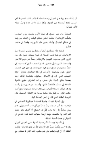 ‫411 ...... ملاذا نغفس؟‬




                         ‫ّ‬
‫البضاًت اؾخمخ٘ بى٢خه في الجِل وبهٟت زانت بالهضا٢اث الخمُمت التي‬
       ‫ّ‬                   ‫ّ‬
‫قٗغ بها ججاه ؤنض٢اثه مً الجىىص، ول٨ً قِئا ما ٢ض خضر وُٚـغ خُاجه‬
                                                   ‫لؤلبض. ُٞ٣ى٫:‬

‫٢ًِذ ظؼء مً زضمتي في ٦ُيُا أل٢ىم بدىُٟظ مهام البىلِـ‬              ‫ُ‬
                                              ‫ُ‬
‫وحٗ٣ب "ؤلاعهابُحن." و٦ىذ ؤ٢ط ي ُمٗٓم الى٢ذ في ال٣ُام بضوعٍاث‬        ‫ُّ‬
           ‫ُ‬
‫في مىاَ٤ ألاصٚا٫. وؤزىاء بخضي هظه الضوعٍاث و٢ٗذ في خاصر‬
                                                                  ‫ُٞٓ٘.‬
                             ‫ُ‬
‫ا مىبُدحن ؤعيا وم ىخٓغًٍ ونى٫ ٖهابت مً‬               ‫ٞبِىما ٦ىّ‬
‫ؤلاعهابُحن، حٗغيىا هدً ؤهٟؿىا بلى ٦محن مًاص. ٞهاع ٦شحر مً‬       ‫ّ‬
‫الغمي الظي ناخبخه الٟىض ى والاعجبا٥ وؤًًا ؾىء ٞهم لؤلوامغ.‬
‫واه٣ؿمذ الضوعٍت بلى ههٟحن. ٞؿاع الىه٠ الظي ٦ىذ ُٞه، في‬
                                                                       ‫ّ‬
‫زِ ُمؿخ٣ُم في َغٍ٤ حؿحر ٞحها الخُىاهاث، في خحن ٧ان الىه٠‬                 ‫ٍ‬
‫الشاوي ً٣ىم بخمكُِ ألاخغاف في ٦ال الجاهبحن. بٗضثظ اظخاػ‬
‫الىه٠ الظي ٧ان في ألاخغاف ظماٖتي، و٦ىدُجت لظل٪ ؤزظ‬
‫بًٗىا ًُل٤ الىحران ٖلى بٌٗ. وعؤًذ ألاخغاف جىٟغط بالجهت‬
                                       ‫ُ‬
‫اإلا٣ابلت لي جماما، ٞإَل٣ذ الىاع، وؤنبذ آمغ الضوعٍت في عؤؾه.‬
                                            ‫ُ‬
‫وجغ٦ىا ُمهمخىا وخملىا اإلاهاب ٖلى ه٣الت ما٢خت مهىىٖت ًضوٍا مً‬ ‫ّ‬
                                                  ‫ّ‬
‫زكب السحزعان إلاضة ؾخت ٖكغة ؾاٖت ٖبر ألاصٚا٫ لُدهل ٖلى‬
                                                          ‫ّ‬
                   ‫الغٖاًت الُبُت الظي ٧ان في ؤمـ الخاظت بلحها.‬
                                         ‫ُ ْ‬
‫وفي الجهاًت ٖ٣ضث ظلؿت ٢ًاثُت ٖؿ٨غٍت للخد٣ُ٤ في‬  ‫ِ‬
‫الخاصر، بال ؤهني زغظذ بغٍئا جماما مً ؤي طهب. ؤما يمحري، ٞلم‬
                                   ‫ّ‬
‫حهبني ؾالما وال عاخت با٫، ألوي لم اؾخُ٘ ؤن ؤٖغٝ ماطا خضر‬
             ‫ّ‬
‫آلمغ الضوعٍت بالًبِ. وبٗض ؤعبٗت ؾىىاث اهتهذ ُمضة زضمتي في‬
                                     ‫ّ‬
                                  ‫الجِل وعظٗذ للخُاة اإلاضهُت.‬
                                          ‫ُ‬
‫في البضاًت وظضث ألامغ نٗبا للٛاًت. ٟٞي الجِل ٧ان لي‬
                                                    ‫ُ ُ‬
‫ع٢م ال اؾم، و٦ىذ مضعَّبا ٖلى ؤلاطٖان لؤلوامغ صون ُمىا٢كت، و٦ىذ‬
‫ؤٖخ٣ض ؤن ؤي ش يء ًُُلب مني ٞهى ؾلُم، ألامغ الظي ال ًخماش ى م٘‬
                                                            ‫ّ‬
 