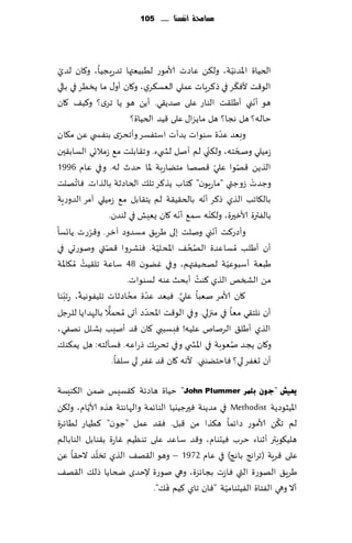‫مشاحمة أنفشها ...... 511‬




 ‫ّ‬
‫الخُاة اإلاضهُت، ول٨ً ٖاصث ألامىع لُبُٗتها جضعٍجُا، و٧ان لضي‬        ‫ّ‬
                                                                      ‫ّ‬
‫الى٢ذ ألٞ٨غ في ط٦غٍاث ٖملي الٗؿ٨غي، و٧ان ؤو٫ ما ًسُغ في بالي‬
‫هى ؤهني ؤَل٣ذ الىاع ٖلى نضً٣ي. ؤًً هى ًا جغي؟ و٦ُ٠ ٧ان‬                        ‫ّ‬
                           ‫خاله؟ هل هجا؟ هل ماًؼا٫ ٖلى ٢ُض الخُاة؟‬
‫ي بىٟس ي ًٖ م٩ان‬     ‫وبٗض ٖضة ؾىىاث بضؤث اؾخٟؿغ وؤجدغّ‬        ‫ّ‬
                                                      ‫ّ‬
‫ػمُلي وصخخه، ول٨ني لم ؤنل لص يء. وج٣ابلذ م٘ ػمالجي الؿاب٣حن‬             ‫ّ‬
‫الظًً ٢هىا ٖلي ٢هها مخًاعبت إلاا خضر له. وفي ٖام 6991‬       ‫ّ‬             ‫ّ‬
        ‫ُ‬
‫وظضث ػوظتي "ماعٍىن" ٦خاب ًظ٦غ جل٪ الخاصزت بالظاث. ٞاجهلذ‬                    ‫ْ‬
                                                    ‫ّ‬
‫بال٩اجب الظي ط٦غ ؤهه بالخ٣ُ٣ت لم ًخ٣ابل م٘ ػمُلي آمغ الضوعٍت‬
                                         ‫ّ‬              ‫ّ‬
                  ‫بالٟترة ألازحرة، ول٨ىه ؾم٘ ؤهه ٧ان ٌ ِٗل في لىضن.‬
            ‫ّ‬
‫وؤصع٦ذ ؤهني ونلذ بلى َغٍ٤ مؿضوص آزغ. و٢غعث ًاجؿا‬          ‫ّ‬
                ‫ّ‬                   ‫ّ‬         ‫ُ ُ‬
‫ؤن ؤَلب ُمؿاٖضة الصخ٠ اإلادلُت. ٞيكغوا ٢هتي ونىعحي في‬
          ‫ُ‬
‫َبٗت ؤؾبىُٖت لصخُٟتهم، وفي ًٚىن 84 ؾاٖت جل٣ُذ ُم٩اإلات‬          ‫ّ‬
                                                  ‫ُ‬
                        ‫مً الصسو الظي ٦ىذ ؤبدض ٖىه لؿىىاث.‬
   ‫ّ ّ‬                   ‫ُ‬        ‫ّ‬        ‫َّ‬
‫٧ان ألامغ نٗبا ٖلي. ٞبٗض ٖضة مداصزاث جلُٟىهُت، عجبىا‬
                  ‫ُ ً‬           ‫ّ‬
‫ؤن هلخ٣ي مٗا في مجزلي. وفي الى٢ذ اإلادضص ؤحى مدمال بالهضاًا للغظل‬
‫الظي ؤَل٤ الغنام ٖلُه! ٞبؿببي ٧ان ٢ض ؤنِب بكلل ههٟي،‬
‫و٧ان ًجض نٗىبت في اإلاص ي وفي جدغٍ٪ طعاٖه. ٞؿإلخه: هل ًم٨ى٪‬       ‫ُ‬
                   ‫ؤن حٟٛغ لي؟ ٞاخخًىني. ألهه ٧ان ٢ض ٟٚغ لي ؾلٟا.‬

‫٠ؼ١ؼ "عْٛ ثٍّش ‪ "John Plummer‬خُاة هاصثت ٦٣ؿِـ يمً ال٨ىِؿت‬
          ‫ّ‬
‫اإلاُشىصًت ‪ Methodist‬في مضًىت ٞحرظُيُا الىاثمت والهاهئت هظه ألاًام، ول٨ً‬
                                                                 ‫ُ‬
‫لم ج٨ً ألامىع صاثما ه٨ظا مً ٢بل. ٞ٣ض ٖمل "ظىن" ٦ُُاع لُاثغة‬
‫هلُ٩ىبتر ؤزىاء خغب ُٞدىام، و٢ض ؾاٖض ٖلى جىُٓم ٚاعة ب٣ىابل الىابالم‬
            ‫ّ‬
‫ٖلى ٢غٍت (جغاهج باهج) في ٖام 2791 – وهى ال٣ه٠ الظي جسلض الخ٣ا ًٖ‬
‫َغٍ٤ الهىعة التي ٞاػث بجاثؼة، وهي نىعة إلخضي ضخاًا طل٪ ال٣ه٠‬
                                 ‫َ‬                 ‫ّ‬
                            ‫ؤال وهي الٟخاة الُٟدىامُت "ٞان جاي ٦ُم ٞ٪".‬
 