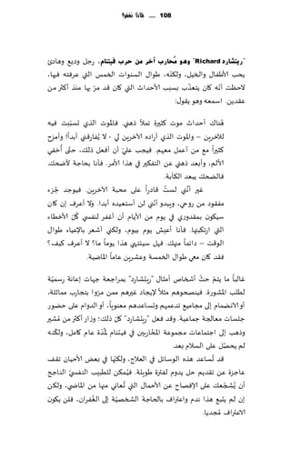 ‫811 ...... ملاذا نغفس؟‬




‫"س٠زؾبسد ‪ُِ ٛ٘ٚ "Richard‬ؾبسة آخش ِٓ ؽشة ف١زٕبَ، عظل وصٌ٘ وهاصت‬
                                         ‫ّ‬
‫ًدب ألاَٟا٫ والسُل، ول٨ىه، َىا٫ الؿىىاث السمـ التي ٖغٞخه ٞحها،‬
                 ‫ّ‬                              ‫ّ‬        ‫ّ‬
‫الخٓذ ؤهه ٧ان ًخٗظب بؿبب ألاخضار التي ٧ان ٢ض مغ بها مىظ ؤ٦ثر مً‬
                                           ‫ٖ٣ضًً. اؾمٗه وهى ً٣ى٫:‬
         ‫ّ‬
‫هىا٥ ؤخضار مىث ٦شحرة جمؤل طهني. ٞاإلاىث الظي حؿببذ ُٞه‬          ‫ُ‬
‫لآلزغًٍ – واإلاىث الظي ؤعاصه آلازغًٍ لي - ال ًُٟاع٢ني ؤبضا! وؤمؼح‬
     ‫ّ ُ‬                      ‫ّ‬
‫٦شحرا م٘ مً ؤٖمل مٗهم. ُٞجب ٖلي ؤن ؤٞٗل طل٪، ختى ؤزٟي‬
‫ألالم، وؤبٗض طهني ًٖ الخٟ٨حر في هظا ألامغ. ٞإها بداظت ألضخ٪.‬
                                            ‫ٞالطخ٪ ًبٗض ال٨أبت.‬
   ‫ُ‬                                         ‫ُ‬
‫ٚحر ؤهني لؿذ ٢اصعا ٖلى مدبت آلازغًٍ. ُٞىظض ظؼء‬       ‫َّ‬
                                         ‫ّ‬
‫مٟ٣ىص مً عوحي، وٍبضو ؤهني لً ؤؾخُٗضه ؤبضا. وال ؤٖغٝ بن ٧ان‬
           ‫ُ ّ‬
‫ؾُ٩ىن بم٣ضوعي في ًىم مً ألاًام ؤن ؤٟٚغ لىٟس ي ٧ل ألازُاء‬
‫التي اعج٨بتها. ٞإها ؤِٖل ًىم بُىم، ول٨ني ؤقٗغ باإلُٖاء َىا٫‬
‫الى٢ذ – صاثما مجه٪. ٞهل ؾُيخهي هظا ًىما ما؟ ال ؤٖغٝ ٦ُ٠؟‬
               ‫ٞ٣ض ٧ان معي َىا٫ السمؿت وٖكغًٍ ٖاما اإلاايُت.‬

  ‫ّ‬                                                      ‫ّ ّ‬
‫ٚالبا ما ًخم خض ؤشسام ؤمشا٫ "عٍدكاعص" بمغاظٗت ظهاث بٖاهت عؾمُت‬
                   ‫ّ‬
‫لُلب اإلاكىعة. ُٞىصخىهم مشال إلًجاص ٚحرهم ممً مغوا بخجاعب ممازلت،‬
‫ؤو الاهًمام بلى مجامُ٘ جضٖمهم وحؿاٖضهم مٗىىٍا، ؤو الضوام ٖلى خًىع‬
‫ظلؿاث مٗالجت ظماُٖت. و٢ض ٞٗل "عٍدكاعص" ٧ل طل٪؛ وػاع ؤ٦ثر مً ُمكحر‬
                            ‫ّ‬
    ‫ّ‬                ‫ُ‬
‫وطهب بلى اظخماٖاث مجمىٖت اإلاداعبحن في ُٞدىام إلا ّضة ٖام ٧امل، ول٨ىه‬
                                       ‫ُ‬
                                                                  ‫ُ‬
                                               ‫لم ًدهل ٖلى الؿالم بٗض.‬
                          ‫ّ‬                                   ‫ُ‬
‫٢ض حؿاٖض هظه الىؾاثل في الٗالط، ول٨جها في بٌٗ ألاخُان ج٣٠‬
                                  ‫ُ‬
‫ٖاظؼة ًٖ ج٣ضًم خل ًضوم لٟترة َىٍلت. ُٞ م٨ً للُبِب الىٟس ّي الىاجر‬
                                ‫ُ‬
‫ؤن ٌُصجٗ٪ ٖلى ؤلاٞهاح ًٖ ألاخما٫ التي حٗاوي مجها مً اإلااض ي، ول٨ً‬  ‫ّ‬
                 ‫ُ‬            ‫ّ‬
‫بن لم ًدب٘ هظا هضم واٖتراٝ بالخاظت الصسهُت بلى الٟٛغان، ٞلً ً٩ىن‬
                                                          ‫الاٖتراٝ ُمجضًا.‬
 