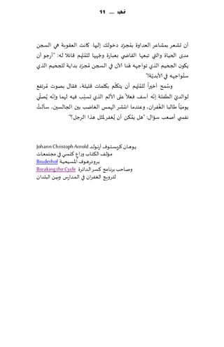 ‫متًّد ...... 11‬




                                           ‫ُ ّ‬
‫ؤن حكٗغ بمكاٖغ الٗضاوة بمجغص صزىل٪ بلحها. ٧اهذ الٗ٣ىبت هي السجً‬
‫مضي الخُاة والتي جبٗها ال٣اض ي بٗباعة وظهها للم ّتهم ٢اثال له: "ؤعظى ؤن‬
                          ‫ُ‬    ‫ّ‬
                                             ‫ّ‬
‫ً٩ىن الجخُم الظي جىاظهه هىا آلان في السجً ُمجغص بضاًت للجخُم الظي‬
                     ‫ّ‬
                                                        ‫ّ‬              ‫ُ‬
                                                    ‫ؾخىاظهه في ألابضًت!"‬
                                        ‫ّ‬
‫وؾمذ ؤزحرا للم ّتهم ؤن ًخ٩لم ب٩لماث ٢لُلت، ٞ٣ا٫ بهىث ُمغجٟ٘‬
                                                  ‫ُ‬             ‫ُ‬
   ‫ّ‬    ‫ّ‬               ‫ّ‬                                 ‫ّ‬
‫لىالضي الُٟلت بهه آؾ٠ ٞٗال ٖلى ألالم الظي حؿبب ُٞه لهما وبهه ًُهلي‬ ‫ّ‬
 ‫ُ‬                                                          ‫ُ‬
‫ًىمُا َالبا الٟٛغان، وٖىضما اهدكغ الهمـ الٛايب بحن الجالؿحن، ؾإلذ‬    ‫ّ‬
                ‫هٟس ي ؤنٗب ؾاا٫: "هل ًم٨ً ؤن ٌُٟٛغ إلاشل هظا الغظل؟"‬
                                               ‫ُ‬



‫ًـىهـ ان ٦غَؿـخـىٝ آعهـىلـض ‪Johann Christoph Arnold‬‬
‫مـالـ٠ ال٨خـاب وعإ ٦يؿـي في مجـخمٗـاث‬
                      ‫ٍ‬
‫بـغوصعهـىٝ اإلاؿـُدُـت ‪Bruderhof‬‬
‫ونـاخب بغهـامج ٦ؿـغ الـضاثـغة ‪Breaking the Cycle‬‬
‫لخـغوٍـج الـٟٛـغان في الـمـضاعؽ وبُـً البـلضان‬
 