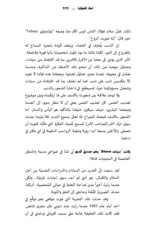 ‫حت ُّن املشؤلّة ...... 111‬
                                                ‫م‬




                                 ‫ّ‬
‫طل٪، ٞةن ؾالم هاالء الىاؽ لِـ ؤ٦ثر مما ونٟه "جىلؿخىي ‪"Tolstoy‬‬       ‫ّ‬
                                                                ‫ّ‬
                                              ‫خحن ٢ا٫: "بهه جمىٍذ الغوح".‬
                  ‫ُ ّ‬     ‫ُ ّ‬                         ‫ُ‬
‫بن الـظهـب ًـ٣ـترٝ في السـٟـاء، وٍـٟـ٣ـض ٢ـىجـه بمجـغص الؿماح له‬
‫بالسـغوط بلى الىـىع. ل٨ىىا ٚالبا ما هىص بْهاع شسهِخىا بإجها ٢ىٍت وٞايلت،‬
‫ألامغ الظي ًاصي بلى مىٗىا مً ؤلا٢غاع لآلزغًٍ بما ٢ض ا٢ترٞىاه مً ؾِئاث،‬
‫وهدـاو٫ ٖـىيا ٖـً طل٪ ؤن همدـى جـل٪ ألازـُاء مـً الـظا٦ـغة، وٖىـضما‬
            ‫ّ‬
‫هٟكـل في مدىها، ججضها مجغص هدـاو٫ جسبئتها. وبٟٗلخىا هظه ٞةهىـا ال ه٣ىم‬
‫بال بخ٨ضٌـ طهـب ٖلى طهـب. ٞما لم وٗترٝ بما ٢ض ا٢ترٞىاه مً ؾِئاث‬
                                                             ‫ّ‬          ‫ّ‬
                ‫وهخدمـل مؿاولُخـىا ٖجها، ٞؿُُٟذ في صازلىـا الكـٗىع بالظهـب‬
‫وال جىظض ٖال٢ـت بحن قٗىعهـا باألؾـ٠ ٖلى ّمـا اعجـ٨بىـاه وبحن مىيىٕ‬
‫حٗـظًـب الىٟــ. ألن حٗظًب الىٟـ ٌٗني ؤن ال هىٓغ ؾىي بلى ؤهٟؿىا‬
‫ويٟٗىا البكغي، خُيئظ ؾُ٩ىن خ لُٟىا بالخإ٦ُض هى الُإؽ والضماع. ؤما‬
‫الكٗىع باألؾ٠ ٞمٗىاه الهغار هلل حٗالى بضمـىٕ الىـضم، ٞال ًلؼمىا ٖىضثظ‬
              ‫َََ ْ‬
‫ؾىي جغ٥ ألامغ (لهاخب ألامغ) ليؿمذ للمُاه الٗ٨غة التي مؤلث ٢لىبىا ؤن‬
                                                                  ‫ّ‬       ‫ّ‬
‫جخهٟى. وبال ٞلً ٌؿـٗىا ؤبـضا عئٍـت وجى٣ُت الغواؾب الضُٞىت في ؤي م٩ان في‬
                                                                      ‫صازلىا.‬

‫لي وكإ في يىاحي مضًىت واقىًُ‬         ‫٠ىزت "ع١ز ف ‪ ٛ٘ٚ "Steve‬صذ٠ك لذًن‬
                                                 ‫الٗانمت في الؿخِىُاث ٢اثال:‬
            ‫ّ‬
‫ل٣ض ؾُٗذ بلى الٗضًض مً الضًاهاث والضعاؾاث الىٟؿُت مً ؤظل‬
          ‫ُ ّ‬
‫الؿالم وال٨ما٫، ٚحر ؤهني لم ؤظض ؾىي بظاباث ظؼثُت... ول٨ً‬
 ‫ُ‬
‫ٖىضما عؤًذ ؤزحرا مضي ٞضاخت الٛلِ في خُاحي الصسهُت، ؤصع٦ذ‬ ‫ُ‬
                          ‫ّ‬                 ‫ُ ّ‬
                ‫ٖىضثظ الًغوعة اإلا ِلخت وخاظتي بلى الخٛحر والخىبت.‬
    ‫ُّ‬                  ‫ّ‬
‫و٢ض خضزذ جل٪ الخجغبت التي ٚحرث مى٢ٟي بٛحر جى٢٘ في‬
‫ؤخض ؤًام ٖام 3891 ٖىضما عؤًذ ٖضص طهىبي مشل مجغي ٞاثٌ.‬
                               ‫ّ‬
‫ٞ٣ض ٧اهذ جل٪ الخ٣ُ٣ت ٚاثبت ٖني بؿبب ٦برًاجي وعٚبتي في ؤن‬
 