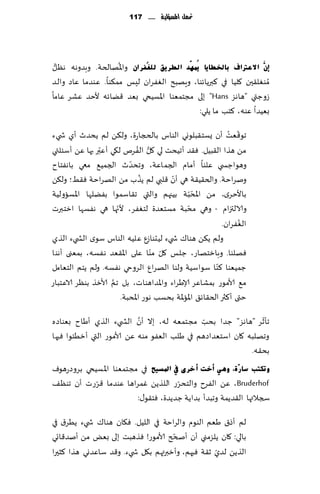 ‫حت ُّن املشؤلّة ...... 711‬
                                                ‫م‬




 ‫ُّ‬                 ‫ُ‬
‫ئَّْ االػرتاف ثبخلطب٠ب ٠ُّّٙذ اٌطش٠ك ٌٍغُفشاْ واإلاهالخت. وبضوهه هٓل‬
‫ُمىٛل٣حن ٧لُا في ٦برًاثىا، وٍهبذ الٟٛغان لِـ مم٨ىا. ٖىضما ٖاص والض‬
‫ػوظتي "هاهؼ ‪ "Hans‬بلى مجخمٗىا اإلاؿُخي بٗض ٢ًاثه ألخض ٖكغ ٖاما‬
                                             ‫بُٗضا ٖىه، ٦خب ما ًلي:‬

‫جى٢ٗذ ؤن ٌؿخ٣بلىوي الىاؽ بالدجاعة، ول٨ً لم ًدض ر ؤي ش يء‬        ‫ّ ُ‬
                ‫ّ‬               ‫ُّ ُ‬
‫مً هظا ال٣بُل. ٞ٣ض ؤجُدذ لي ٧ل الٟغم ل٩ي ؤٖبر بها ًٖ ؤؾئلتي‬
                            ‫ّ‬
‫وهىاظس ي ٖلىا ؤمام الجماٖت، وجدضر الجمُ٘ معي باهٟخاح‬
                                 ‫ُ‬        ‫ّ‬
‫ونغاخت. والخ٣ُ٣ت هي ؤن ٢لبي لم ًظب مً الهغاخت ٞ٣ِ؛ ول٨ً‬
                                                    ‫ّ‬
‫باألخغي، مً اإلاد ّبت بُجهم والتي ج٣اؾمىا بًٟلها اإلاؿاولُت‬
                       ‫ّ‬                         ‫ّ‬
‫والالتزام - وهي مدبت مؿخٗضة لخٟٛغ، ألجها هي هٟؿها ازخبرث‬
                                                                    ‫ُ‬
                                                             ‫الٟٛغان.‬
‫ولم ً٨ً هىا٥ ش يء لُدىاػٕ ٖلُه الىاؽ ؾىي الص يء الظي‬
                                     ‫ّ ّ‬
‫ٞهلىا. وبازخهاع، ظلـ ٧ل مىا ٖلى اإلا٣ٗض هٟؿه، بمٗنى ؤهىا‬
‫ظمُٗىا ٦ىا ؾىاؾُت ولىا الهغإ الغوحي هٟؿه. ولم ًخم الخٗامل‬ ‫ّ‬
                    ‫َّ‬
‫م٘ ألامىع بمكاٖغ ؤلاَغاء واإلاضاهىاث، بل جم ألازظ بىٓغ الاٖخباع‬
                         ‫ختى ؤ٦ثر الخ٣اث٤ اإلااإلات بدؿب هىع اإلادبت.‬
                           ‫َّ‬                 ‫ّ‬               ‫ّ‬
‫جإزغ "هاهؼ" ظضا بدب مجخمٗه له، بال ؤن الص يء الظي ؤَاح بٗىاصه‬
‫وجهلبه ٧ان اؾخٗضاصهم في َلب الٟٗى مىه ًٖ ألامىع التي ؤزُئىا ٞحها‬
                                                           ‫بد٣ه.‬
‫ٚرىزت عبسٓح، ٟٚ٘ أخذ أخشٜ يف ادلغ١ؼ في مجخمٗىا اإلاؿُخي بغوصعهىٝ‬
            ‫ّ‬                         ‫ّ‬
‫‪ ًٖ ،Bruderhof‬الٟغح والخدغع اللظًً ٚمغاها ٖىضما ٢غعث ؤن جىٓ٠‬
                         ‫سجالتها ال٣ضًمت وجبضؤ بضاًت ظضًضة، ٞخ٣ى٫:‬

‫لم ؤط١ َٗم الىىم والغاخت في اللُل. ٞ٩ان هىا٥ ش يء ًُغ١ في‬
                                      ‫ّ‬
‫بالي: ٧ان ًلؼمني ؤن ؤصدر ألامىع! ٞظهبذ بلى بٌٗ مً ؤنض٢اجي‬
                                                   ‫ّ‬
‫الظًً لضي ز٣ت ٞحهم، وؤزبرته م ب٩ل ش يء. و٢ض ؾاٖضوي هظا ٦شحرا‬
 