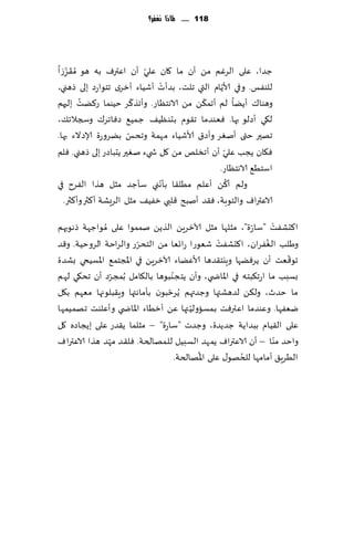 ‫811 ...... ملاذا نغفس؟‬




‫ظضا، ٖلى الغٚم مً ؤن ما ٧ان ٖلي ؤن اٖترٝ به هى ُم َ٣ؼػا‬
   ‫ِ‬
     ‫ّ‬                     ‫ّ‬
                                 ‫ْ‬              ‫ّ‬
‫للىٟـ. وفي ألاًام التي جلذ، بضؤث ؤقُاء ؤزغي جخىاعص بلى طهني،‬
         ‫ُ‬               ‫ّ‬                  ‫ّ‬
‫وهىا٥ ؤًًا لم ؤجم٨ً مً الاهخٓاع. وؤجظ٦غ خُىما ع٦ًذ بلحهم‬
‫ل٩ي ؤصلى بها. ٞٗىضما ج٣ىم بدىُٓ٠ ظمُ٘ صٞاجغ٥ وسجالج٪،‬
                       ‫ّ‬
‫جهحر ختى ؤنٛغ وؤص١ ألاقُاء مهمت وجدـ بًغوعة ؤلاصالء بها.‬
                                                  ‫ّ‬
‫ٞ٩ان ًجب ٖلي ؤن ؤجسلو مً ٧ل ش يء نٛحر ًدباصع بلى طهني. ٞلم‬
                                               ‫اؾخُ٘ الاهخٓاع.‬
                                                    ‫ُ‬
                               ‫ولم ؤ٦ً ؤٖلم مُل٣ا بإهّ‬
‫ني ؾإظض مشل هظا الٟغح في‬
  ‫الاٖتراٝ والخىبت، ٞ٣ض ؤنبذ ٢لبي زُٟ٠ مشل الغَكت ؤ٦ثر وؤ٦ثر.‬

‫ا٦دكٟذ "ؾا ّعة"، مشلها مشل آلازغًٍ الظًً نممىا ٖلى ُمىاظهت طهىبهم‬‫ْ‬
                       ‫ّ‬                           ‫ْ‬
‫وَلب الٟٛغان، ا٦دكٟذ قٗىعا عاجٗا مً الخدغع والغاخت الغوخُت. و٢ض‬‫ُ‬
                                                                     ‫ّ‬
‫جى٢ٗذ ؤن ًغًٞها وٍيخ٣ضها ألاًٖاء آلازغًٍ في اإلاجخم٘ اإلاؿُخي بكضة‬
                                   ‫ّ‬
‫بؿبب ما اعج٨بخه في اإلااض ي، وؤن ًخجىبىها بال٩امل ُبمجغص ؤن جد٩ي لهم‬
                 ‫ّ‬
‫ما خضر، ول٨ً لضهكتها وظضتهم ًُغخبىن بإماهتها وٍ٣بلىجها مٗهم ب٩ل‬
                                 ‫ّ‬
                                          ‫ّ‬
‫يٟٗها. وٖىضما اٖترٞذ بمؿاولُ تها ًٖ ؤزُاء اإلااض ي وؤٖلىذ جهمُمها‬
‫ٖلى ال٣ُام ببضاًت ظضًضة، وظضث "ؾاعة" – مشلما ً٣ضع ٖلى بًجاصه ٧ل‬
               ‫ّ‬
‫واخض مىا – ؤن الاٖتراٝ ًمهض الؿبُل للمهالخت. ٞل٣ض مهض هظا الاٖتراٝ‬ ‫ّ‬
                                            ‫ُ‬          ‫ُ‬
                                     ‫الُغٍ٤ ؤمامها للخهى٫ ٖلى اإلاهالخت.‬
 