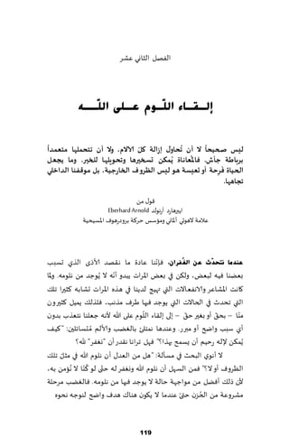 ‫الٟهل الشاوي ٖكغ‬




           ‫ئٌـمـبء اٌ ٓـَٛ ػـٍٝ اٌ ٓــٗ‬
              ‫ٍ‬            ‫ٍ‬

 ‫ً‬                            ‫ّ‬             ‫ُ‬       ‫ً‬
‫ليغ صحيحا ال ؤن جحاوٌ إصالت ول آلاالم، وال ؤن جخحملها مخعمذا‬
                                              ‫ُ‬
‫بشباطت حإػ. فاإلاعاهاة ًُمىً حسخيرها وجحىٍلها للخير. وما ًجعل‬
                                                         ‫َ‬
‫الحياة فشحت ؤو حعيعت هى ليغ الظشوف الخاسحيت، بل مىكفىا الذاخلي‬
                                                       ‫ِ‬
                                                           ‫ججاهها.‬

                                  ‫٢ى٫ مً‬
                       ‫اًبرهاعص آعهىلض ‪Eberhard Arnold‬‬
             ‫ٖالمت الهىحي ؤإلااوي وماؾـ خغ٦ت بغوصعهىٝ اإلاؿُدُت‬



                                            ‫ّ‬
‫ػٕذِب ٔزؾذٓس ػٓ اٌغُفشاْ، ٞةهىا ٖاصة ما ه٣هض ألاطي الظي حؿبب‬
                           ‫ّ‬
‫بًٗىا ُٞه لبٌٗ، ول٨ً في بٌٗ اإلاغاث ًبضو ؤهه ال ًُىظض مً هلىمه. وإلاا‬
‫٧اهذ اإلاكاٖغ والاهٟٗاالث التي ت هُج لضًىا في هظه اإلاغاث حكابه ٦شحرا جل٪‬
‫التي جدضر في الخاالث التي ًىظض ٞحها َغٝ مظهب، ٞلظل٪ ًمُل ٦شحرون‬
                                       ‫ّ‬              ‫ّ‬         ‫ّ‬      ‫ّ‬
‫مىا – بد٤ ؤو بٛحر خ٤ – بلى بل٣اء اللىم ٖلى هللا ألهه ظٗلىا هخٗظب بضون‬
‫ؤي ؾبب واضر ؤو مبرع. وٖىضها همخلئ بالًٛب وألالم ُم دؿاثلحن: "٦ُ٠‬
             ‫ًُم٨ً إلله عخُم ؤن ٌؿمذ بهظا؟" ٞهل جغاها ه٣ضع ؤن "وٟٛغ" هلل؟‬
        ‫ّ‬
‫ال ؤهىي البدض في مؿإلت: "هل مً الٗض٫ ؤن هلىم هللا في مشل جل٪‬
                 ‫ُ‬
‫الٓغوٝ ؤو ال؟" ٞمً الؿهل ؤن هلىم هللا ووٟٛغ له ختى لى ٦ ّىا ال ُهامً به،‬
                       ‫ّ‬
‫ألن طل٪ ؤًٞل مً مىاظهت خالت ال ًىظض ٞحها مً هلىمه. ٞالًٛب مغخلت‬
                                                    ‫ّ‬     ‫ُ‬
     ‫مكغوٖت مً الخؼن ختى ٖىضما ال ً٩ىن هىا٥ هضٝ واضر لىىظه هدىه‬



                                   ‫911‬
 